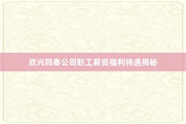 欣兴同泰公司职工薪资福利待遇揭秘