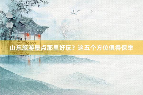 山东旅游景点那里好玩？这五个方位值得保举