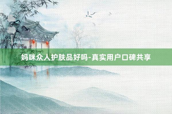 妈咪众人护肤品好吗-真实用户口碑共享