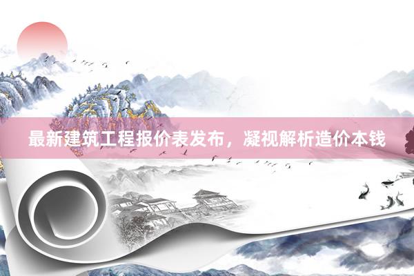 最新建筑工程报价表发布，凝视解析造价本钱